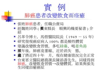實  例 肺癌 患者改變 飲食而痊癒 張姓 肺癌 患者，任職公賣局 經魏姓同學 ( 台東縣長黃順興的機要秘書 ) 介紹 呂革令博士，馬偕醫院院長（ 1949 － 55 年）  研究發現癌症病人 100% 都是酸性體質  建議改變飲食習慣，多吃 綠藻 、喝 菱角湯   五年後，肺癌竟萎縮、近於消失狀態。 過了將近四十年歲月，現在健康情況完全正常 台東省立醫院總務課長陳添壽先生，同樣得到 肺癌 ，改變飲食習慣->改變體質，結果與張先生同樣治癒癌症  
