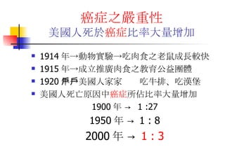 癌症之嚴重性 美國人死於 癌症 比率大量增加 1914 年->動物實驗->吃肉食之老鼠成長較快 1915 年->成立推廣肉食之教育公益團體 1920 年->美國人家家戶戶吃牛排、吃漢堡 美國人死亡原因中 癌症 所佔比率大量增加 1900 年  ->  1 :27 1950 年  ->  1 : 8 2000 年  ->  1 : 3 