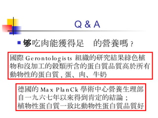 Q & A 不吃肉能獲得足够的營養嗎 ? 國際 Gerontologists 組織的研究結果綠色植物和沒加工的穀類所含的蛋白質品質高於所有動物性的蛋白質 , 蛋、肉、牛奶 德國的 Max PlanCk 學術中心營養生理部 自一九六七年以來得到肯定的結論； 植物性蛋白質一致比動物性蛋白質品質好 
