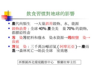 飲食習慣對地球的影響 現代肉類生產->大量 誤用 穀物、水、能源 穀物浪費 ：全球 40% 、全美產量 70% 的榖物，都餵給牲畜 水污染 ：肥料和廢水污染水資源-> 硝酸鹽污染->致癌 空氣污染 ：三千萬公噸沼氣 ( 阿摩尼亞 )-> 酸雨產生->森林死亡->助長全球溫室效應  西雅圖西北環境觀察中心  雅蘭杜寧主任 