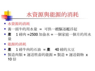 水資源與能源的消耗 水資源的消耗 養一頭牛的用水量  =  可供一艘驅逐艦浮起  生產 1 磅肉 =2500 加侖水 = 一個家庭一個月的用水量  能源的消耗 生產 1 磅牛肉的石油  = 生產 40 磅的大豆 製造肉類 + 運送牲畜的能源 = 製造 + 運送榖物  x 10 倍   