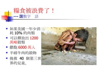 糧食被浪費了！   --- 讓數字說話 如果美國一年少消耗 10% 的肉類 可以釋放出 1200 萬噸 穀類 餵飽 6000 萬人 半磅牛肉的穀物 挽救  40  個第三世界的兒童。  