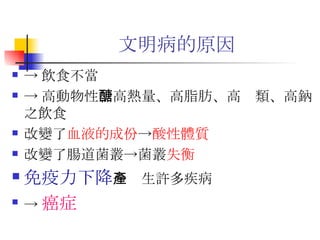 文明病的原因 -> 飲食不當 -> 高 動物性 、高熱量、高脂肪、高醣類、高鈉之飲食 改變了 血液的成份 -> 酸性體質 改變了腸道菌叢->菌叢 失衡 免疫力下降 ->產生許多疾病 -> 癌症 