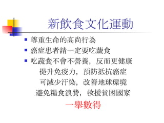 新飲食文化運動 尊重生命的高尚行為 癌症患者請一定要吃蔬食 吃蔬食不會不營養，反而更健康 提升免疫力，預防抵抗癌症 可減少汙染，改善地球環境 避免糧食浪費，救援貧困國家 一舉數得 