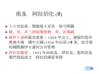 埃及  阿拉伯化 ( Ⅱ ) 十六世紀後：鄂圖曼土耳其  保守閉關 歐、亞、非三洲接壤要衝  英、法覬覦 蘇伊士運 河最為重要： 1869 年完工，連接印度洋 與地中海  國中之國 (1956 年以前 )  英、法合資 的國際蘇伊士運河公司管理 阿拉伯聯盟 ： 1945 年由埃及、伊拉克、敘利亞及 葉門發起成立  阿拉伯國家事務 