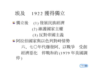 埃及  1922 獲得獨立 獨立後  (1) 發展民族經濟 　　　　   (2) 維護國家主權 　　　 　 (3) 反對帝國主義 阿拉伯國家與以色列對峙情勢  六、七○年代爆發阿、以戰爭  受創  經濟惡化  停戰和約 (1979 年美國調停 ) 