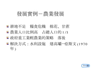 發展實例－農業發展 耕地不足  糧食危機  棉花、甘蔗 農業人口比例高  占總人口的 1/3 政府重工業輕農業的策略  落後 解決方式：水利設施  建高壩 ― 亞斯文 (1970 年 ) 