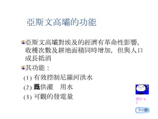 亞斯文高壩對埃及的經濟有革命性影響，收穫次數及耕地面積同時增加，但與人口成長抵消 其功能： (1) 有效控制尼羅河洪水 (2) 提供灌溉用水 (3) 可觀的發電量 照片 9-7 亞斯文高壩的功能 