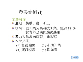 發展實例 ( Ⅰ ) 工業發展 早期：紡織、農產加工 後來：重工業及高科技工業，僅占 21 ％     就業不足的問題仍嚴重 人力大量流向西亞產油國家 四大支柱： 　 (1) 勞務輸出  (2) 石油工業 　 (3) 運河經營  (4) 觀光業 