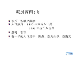 發展實例 ( Ⅱ ) 埃及：空曠又擁擠 人口成長： 1882 年六百八十萬 　　　　　   1995 年五千八百萬 農村  都市 有一半的人口集中  開羅、亞力山卓、亞斯文 