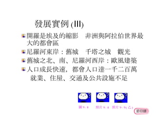 發展實例 ( Ⅲ ) 開羅是埃及的縮影  非洲與阿拉伯世界最大的都會區 尼羅河東岸：舊城  千塔之城  觀光 舊城之北、南、尼羅河西岸：歐風建築 人口成長快速，都會人口達一千二百萬  就業、住屋、交通及公共設施不足 圖 9-8 照片 9-8 照片 9-9( 乙 ) 