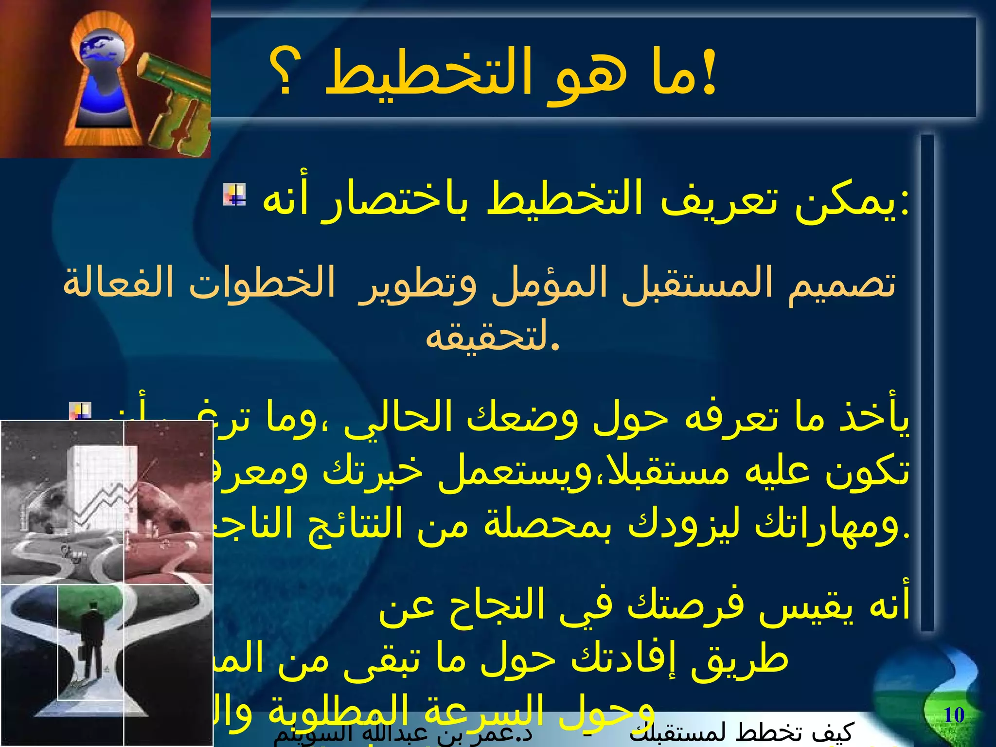 ما هو التخطيط  ؟ ! يمكن تعريف التخطيط باختصار أنه : تصميم المستقبل المؤمل وتطوير  الخطوات الفعالة لتحقيقه . يأخذ ما تعرفه حول وضعك الحالي ،وما ترغب أن تكون عليه مستقبلا،ويستعمل خبرتك ومعرفتك ومهاراتك ليزودك بمحصلة من النتائج الناجحة . أنه يقيس فرصتك في النجاح عن  طريق إفادتك حول ما تبقى من المشوار ،  وحول السرعة المطلوبة والزمن لبلوغ  الهدف المنشود . 