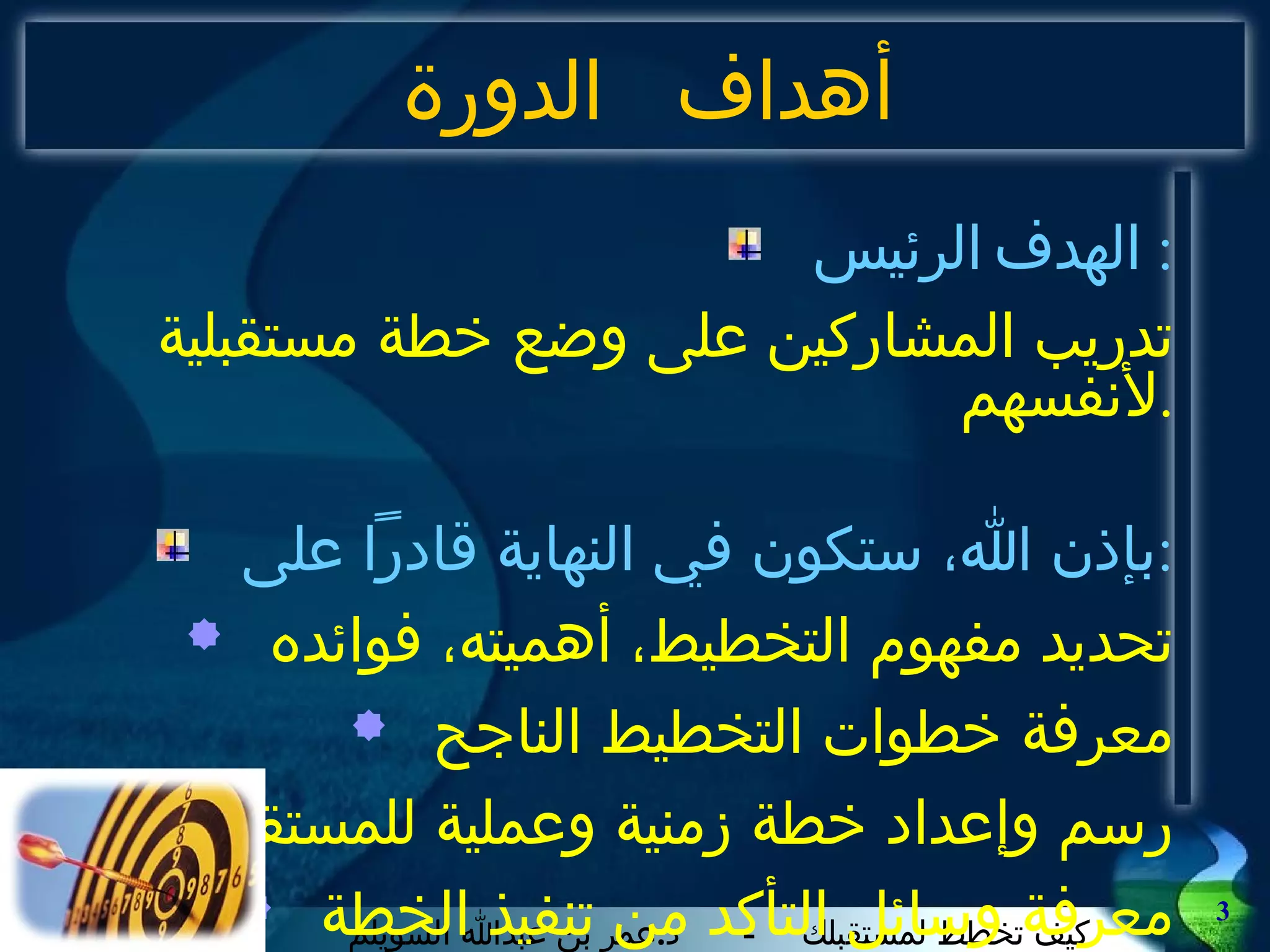 أهداف الدورة الهدف الرئيس : تدريب المشاركين على وضع خطة مستقبلية لأنفسهم . بإذن الله، ستكون في النهاية قادراً على : تحديد مفهوم التخطيط، أهميته، فوائده معرفة خطوات التخطيط الناجح رسم وإعداد خطة زمنية وعملية للمستقبل معرفة وسائل التأكد من تنفيذ الخطة 