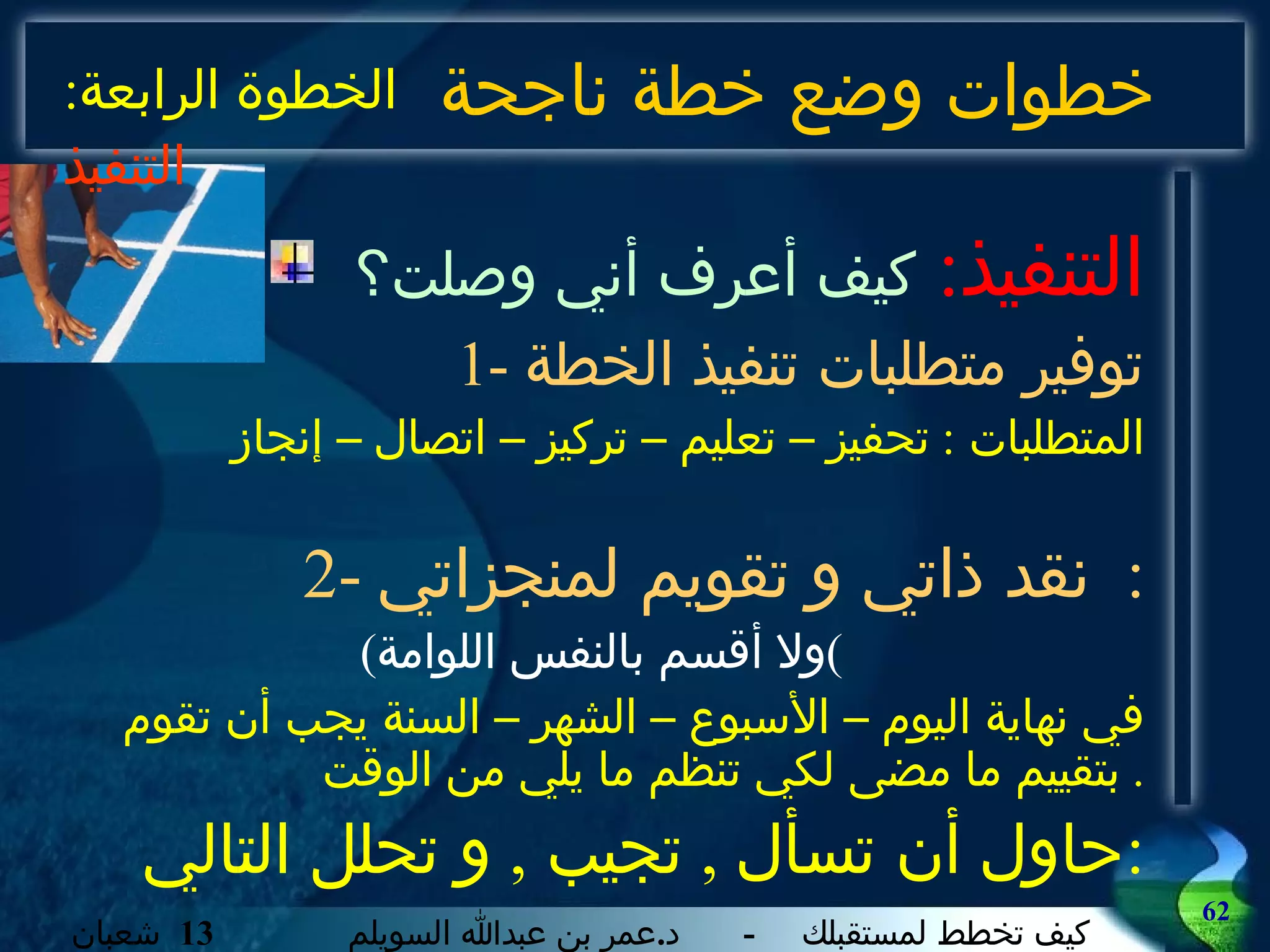 خطوات وضع خطة ناجحة التنفيذ :   كيف أعرف أني وصلت؟ 1-  توفير متطلبات تنفيذ الخطة المتطلبات  :  تحفيز – تعليم – تركيز – اتصال – إنجاز 2-  نقد ذاتي و تقويم لمنجزاتي :  ( ولا أقسم بالنفس اللوامة ) في نهاية اليوم – الأسبوع – الشهر – السنة يجب أن تقوم بتقييم ما مضى لكي تنظم ما يلي من الوقت .  حاول أن تسأل  ,  تجيب  ,  و تحلل التالي : الخطوة الرابعة :  التنفيذ 