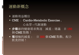 運動新概念 運動效益概估 CME ： Cardio-Metabolic Exercise ，  心血管 - 代謝運動 一般維持健康需求與逐步減重：建議每日 150 個 CME 點數！ 更積極的減重：每日 300 個 CME 點數，配合飲食控制！ 