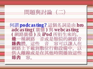 問題與討論（二） 何謂 podcasting? 這個名詞是由 broadcasting( 廣播 ) 與 webcasting( 網路廣播 ) 及 iPod 所衍生來的，是一種網路錄音或是類似的網路音訊軟體。這些錄音內容可以讓人在網路上下載到數位...