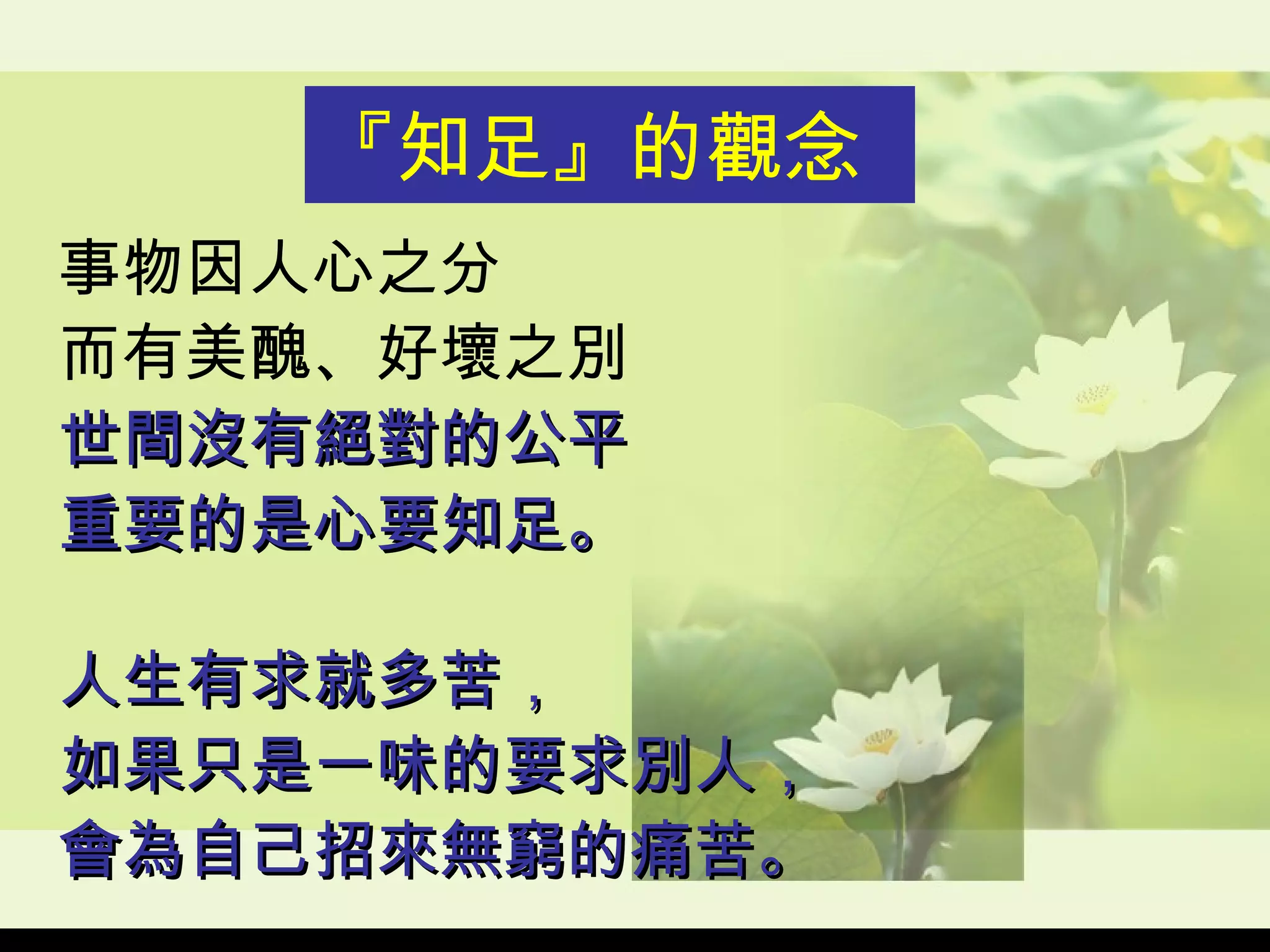 事物因人心之分 而有美醜、好壞之別 世間沒有絕對的公平 重要的是心要知足。 人生有求就多苦， 如果只是一味的要求別人， 會為自己招來無窮的痛苦。 『知足』的觀念 