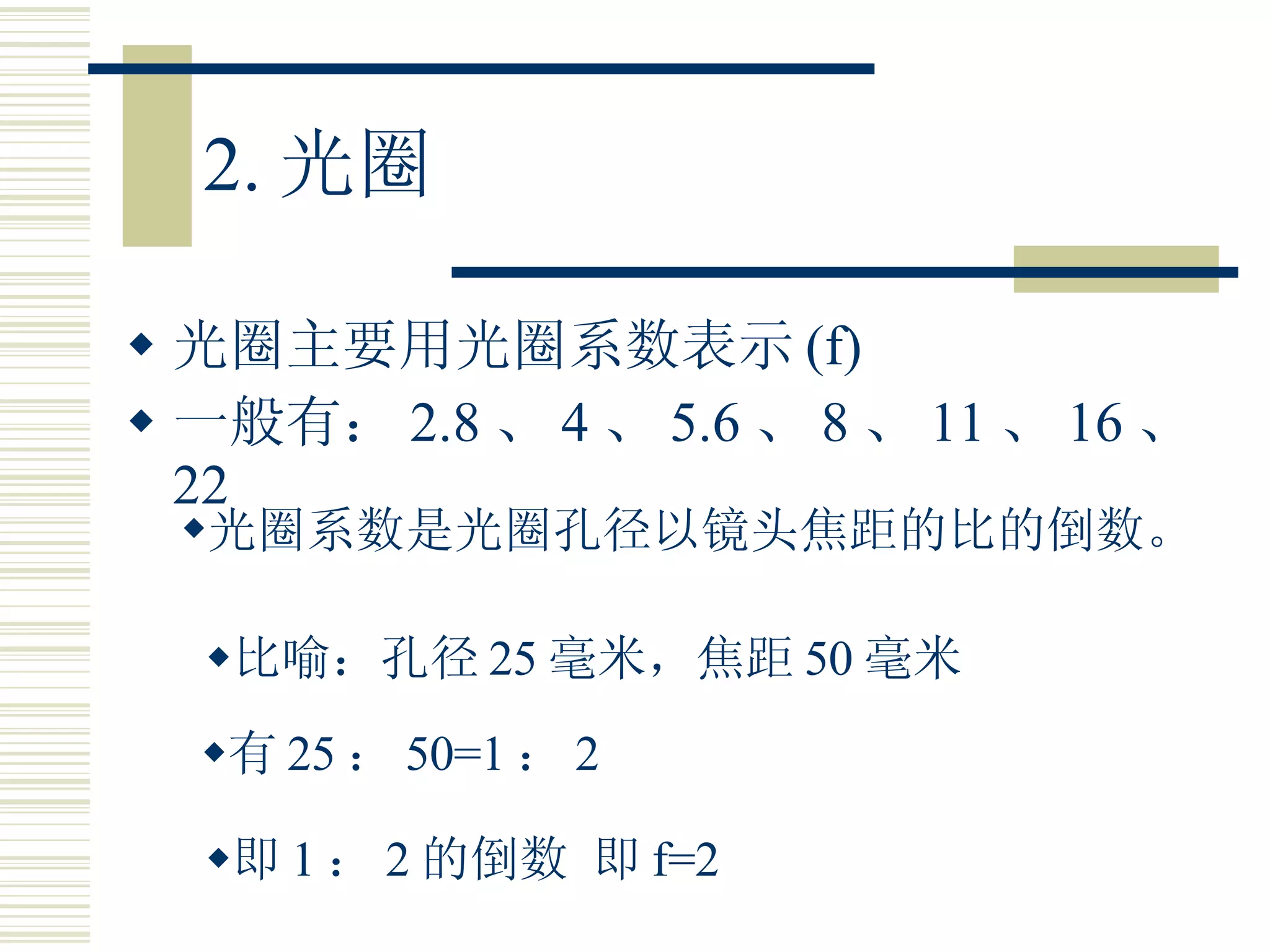 2. 光圈 光圈主要用光圈系数表示 (f) 一般有： 2.8 、 4 、 5.6 、 8 、 11 、 16 、 22 光圈系数是光圈孔径以镜头焦距的比的倒数。 比喻：孔径 25 毫米，焦距 50 毫米 有 25 ： 50=1 ： 2 即 1 ： 2 的倒数 即 f=2 