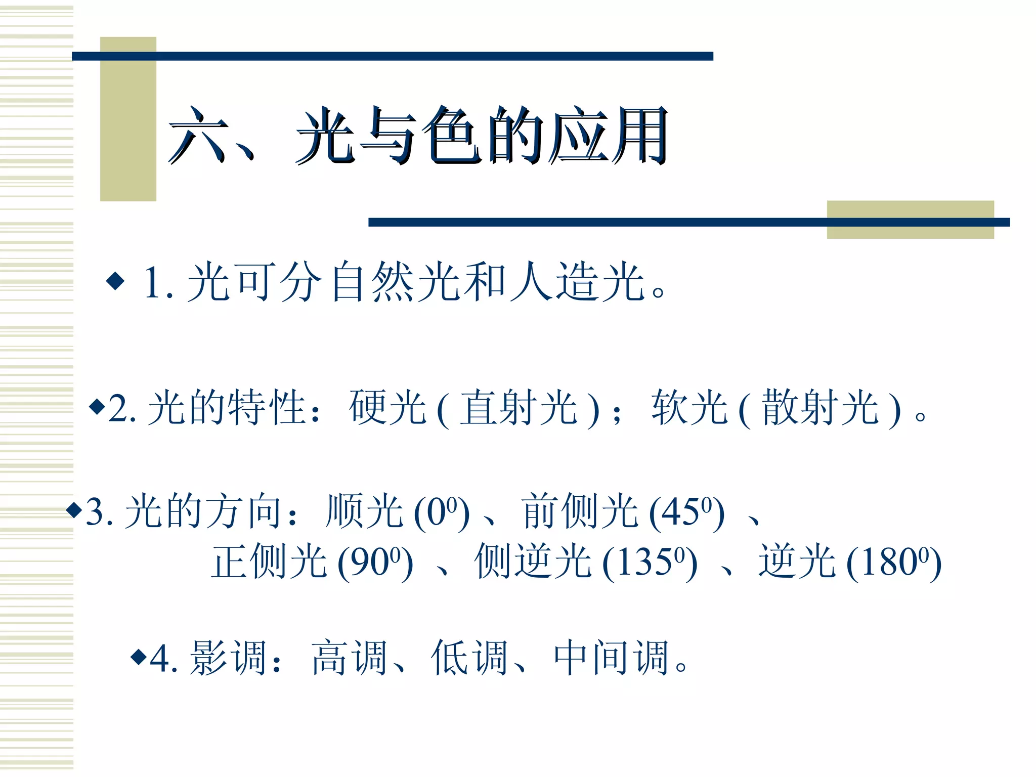 六、光与色的应用 1. 光可分自然光和人造光。 2. 光的特性：硬光 ( 直射光 ) ；软光 ( 散射光 ) 。 3. 光的方向：顺光 (0 0 ) 、前侧光 (45 0 )  、 正侧光 (90 0 )  、侧逆光 (135 0 )  、逆光 (180 0 ) 4. 影调：高调、低调、中间调。 