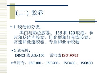 ( 二 )  胶卷 1. 胶卷的分类： 黑白与彩色胶卷、 135 和 120 胶卷、负片和反转片胶卷、日光型和灯光型胶卷、高速和低速胶卷、专业和业余胶卷 2. 感光度： DIN21 或 ASA100  常写成 ISO100/21 常用有： ISO100 、 ISO200 、 ISO400 、 ISO800 
