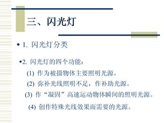 三、闪光灯 1.  闪光灯分类 2.  闪光灯的四个功能： (1)  作为被摄物体主要照明光源。 (2)  弥补光线照明不足，作补助光源。 (3)  作“凝固”高速运动物体瞬间的照明光源。 (4)  创作特殊光线效果而需要的光源。 