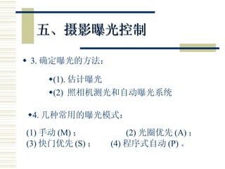 五、摄影曝光控制 3. 确定曝光的方法： (1). 估计曝光 4. 几种常用的曝光模式： (2)  照相机测光和自动曝光系统 (1) 手动 (M) ；  (2) 光圈优先 (A) ； (3) 快门优先 (S) ；  (4) 程序式自动 (P) 。 