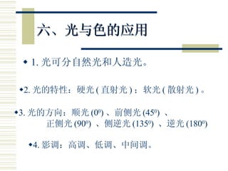 六、光与色的应用 1. 光可分自然光和人造光。 2. 光的特性：硬光 ( 直射光 ) ；软光 ( 散射光 ) 。 3. 光的方向：顺光 (0 0 ) 、前侧光 (45 0 )  、 正侧光 (90 0 )  、侧逆光 (135 0 )  、逆光 (180 0 ) 4. 影调：高调、低调、中间调。 