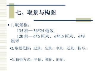 七、取景与构图 1. 取景框： 135 机— 36*24 毫米 120 机— 6*6 厘米、 6*4.5 厘米、 6*9 厘米 2. 取景范围：远景、全景、中景、近景、特写。 3. 拍摄方式：平拍、仰拍、府拍。 