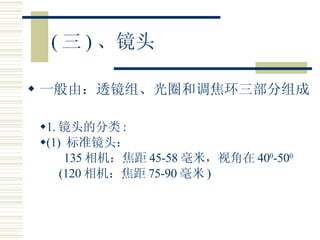 ( 三 ) 、镜头 一般由：透镜组、光圈和调焦环三部分组成 1. 镜头的分类 : (1)  标准镜头： 135 相机：焦距 45-58 毫米，视角在 40 0 -50 0 (120 相机：焦距 75-90 毫米 ) 