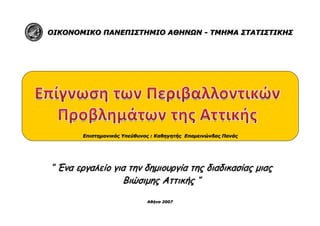 ΟΙΚΟΝΟΜΙΚΟ ΠΑΝΕΠΙΣΤΗΜΙΟ ΑΘΗΝΩΝ - ΤΜΗΜΑ ΣΤΑΤΙΣΤΙΚΗΣ




        Επιστημονικός Υπεύθυνος : Καθηγητής Επαμεινώνδας Πανάς




‘’ Ένα εργαλείο για την δημιουργία της διαδικασίας μιας
                  Βιώσιμης Αττικής ‘’

                              Αθήνα 2007
 