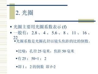 2. 光圈 光圈主要用光圈系数表示 (f) 一般有： 2.8 、 4 、 5.6 、 8 、 11 、 16 、 22 光圈系数是光圈孔径以镜头焦距的比的倒数。 比喻：孔径 25 毫米，焦距 50 毫米 有 25 ： 50=1 ： 2 即 1 ： 2 的倒数 即 f=2 