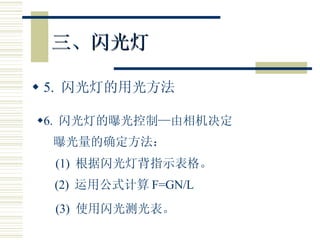 三、闪光灯 5.  闪光灯的用光方法 6.  闪光灯的曝光控制—由相机决定 曝光量的确定方法： (1)  根据闪光灯背指示表格。 (2)  运用公式计算 F=GN/L (3)  使用闪光测光表。 