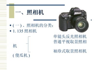 一、照相机 ( 一 ) 、照相机的分类： 1. 135 照相机 单镜头反光照相机 普通平视取景照相机 袖珍式取景照相机 ( 傻瓜机 ) 