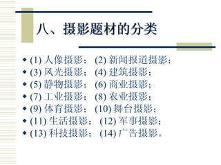 八、摄影题材的分类 (1) 人像摄影； (2) 新闻报道摄影； (3) 风光摄影； (4) 建筑摄影； (5) 静物摄影； (6) 商业摄影； (7) 工业摄影； (8) 农业摄影； (9) 体育摄影； (10) 舞台摄影； (11) 生活摄影； (12) 军事摄影； (13) 科技摄影； (14) 广告摄影。 