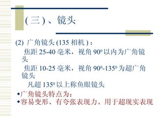 ( 三 ) 、镜头 (2)  广角镜头 (135 相机 ) ： 焦距 25-40 毫米，视角 90 0 以内为广角镜头 焦距 10-25 毫米，视角 90 0 -135 0 为超广角镜头 凡超 135 0 以上称鱼眼镜头 广角镜头特点为： 容易变形、有夸张表现力、用于超现实表现   