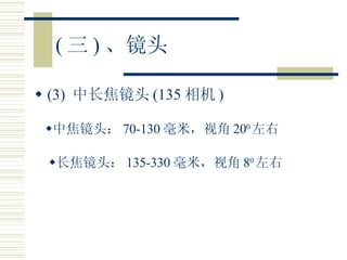 ( 三 ) 、镜头 (3)  中长焦镜头 (135 相机 ) 中焦镜头： 70-130 毫米，视角 20 0 左右 长焦镜头： 135-330 毫米，视角 8 0 左右 