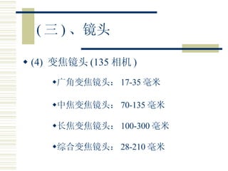 ( 三 ) 、镜头 (4)  变焦镜头 (135 相机 ) 广角变焦镜头： 17-35 毫米 中焦变焦镜头： 70-135 毫米 长焦变焦镜头： 100-300 毫米 综合变焦镜头： 28-210 毫米 