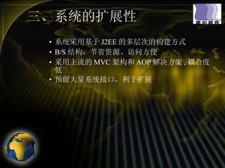 三、系统的扩展性  系统采用基于 J2EE 的多层次的构建方式 B/S 结构，节省资源、访问方便 采用主流的 MVC 架构和 AOP 解决方案 , 耦合度低 预留大量系统接口，利于扩展 