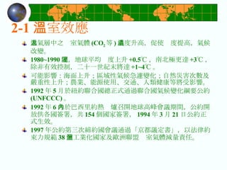 大氣層中之溫室氣體 (CO 2 等 ) 濃度升高，促使溫度提高，氣候改變。 1980~1990 間，地球平均溫度上升 +0.5℃ ，南北極更達 +3℃ ，除非有效控制，二十一世紀末將達 +1~4℃ 。 可能影響：海面上升；區域性氣候急遽變化；自然災害次數及嚴重性上升；農業、能源使用、交通、人類健康等將受影響。 1992 年 5 月於紐約聯合國總正式通過聯合國氣候變化綱要公約 (UNFCCC) 。 1992 年 6 月於巴西里約熱內爐召開地球高峰會議期間，公約開放供各國簽署，共 154 個國家簽署， 1994 年 3 月 21 日公約正式生效。 1997 年公約第三次締約國會議通過「京都議定書」，以法律約束力規範 38 個工業化國家及歐洲聯盟溫室氣體減量責任。 2-1 溫室效應 