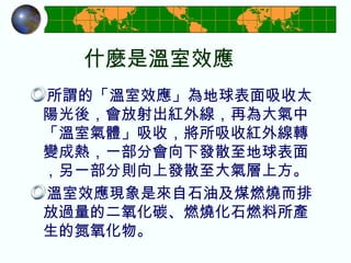 什麼是溫室效應 所謂的「溫室效應」 為地球表面吸收太陽光後，會放射出紅外線，再為大氣中「溫室氣體」吸收，將所吸收紅外線轉變成熱，一部分會向下發散至地球表面，另一部分則向上發散至大氣層上方。 溫室效應現象是來自石油及煤燃燒而排放過量的二氧化碳、燃燒化石燃料所產生的氮氧化物。 
