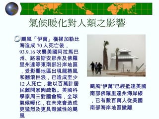 氣候暖化對人類之影響 颶風「伊萬」橫掃加勒比海造成 70 人死亡後， 93.9.16 吹襲美國阿拉馬巴州、路易斯安那州及佛羅里州達等東南部沿岸地區，受影響地區出現龍捲風和翻滾巨浪，已造成至少 12 人死亡，數以百萬計居民離開家園疏散。美國科學家周三對國會稱，全球氣候暖化，在未來會造成更猛烈及更具毀滅性的颶風  颶風“伊萬”已經抵達美國南部佛羅里達州海岸線，已有數百萬人從美國南部海岸地區撤離   