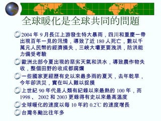 全球暖化是全球共同的問題 2004 年 9 月長江上游發生特大暴雨，四川和重慶一帶出現百年一見的汛情，導致了近 180 人死亡，數以千萬元人民幣的經濟損失，三峽大壩更要洩洪，防洪能力備受考驗 歐洲北部今夏出現的惡劣天氣和洪水，導致農作物失收，整個田野的收成都腐爛 一些國家更經歷有史以來最多雨的夏天，去年乾旱，今年卻洪災，實在叫人難以捉摸 上世紀 90 年代是人類有紀錄以來最熱的 100 年，而 1998 、 2002 和 2003 更錄得有史以來最高溫度 全球暖化的速度以每 10 年約 0.2℃ 的速度增長 台灣冬颱比往年多 