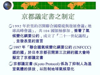 京都議定書之制定 1992 年於里約召開聯合國環境與發展會議 ( 地球高峰會議 ) ，共 104 國領袖參加 ，簽署了氣候變化綱要公約， 成立了 「 二十一世紀議程 」，並發表里約宣言 1997 年「聯合國氣候變化綱要公約 (UNFCCC) 遞約國」於日本京都召開第三次締約國大會時擬定了京都議定書 京都議定書 (Kyoto Protocol) 係為了抑制人為溫室氣體的排放，以防制地球氣候惡化 