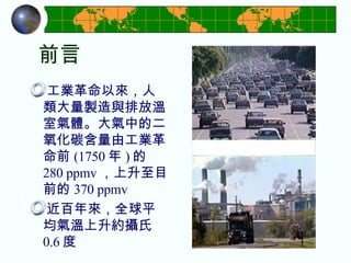 前言 工業革命以來，人類大量製造與排放溫室氣體。大氣中的二氧化碳含量由工業革命前 (1750 年 ) 的 280 ppmv ，上升至目前的 370 ppmv 近百年來，全球平均氣溫上升約攝氏 0.6 度 