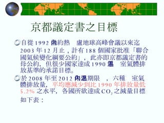 京都議定書之目標 自從 1992 里約熱內盧地球高峰會議以來迄 2003 年 12 月止 ， 計有 188 個國家批准「聯合國氣候變化綱要公約」，此亦即京都議定書的母公約，但很少國家達成 1990 年溫室氣體排放基準的承諾目標。 於 2008 年至 2012 年之期限內，六種溫室氣體排放量， 平均應減少到比 1990 年排放量低 5.2% 之水平，各國所欲達成 CO 2 之減量目標如下表 ： 