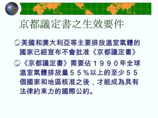 京都議定書之生效要件 美國和澳大利亞等主要排放溫室氣體的國家已經宣布不會批准《京都議定書》 《京都議定書》需要佔１９９０年全球溫室氣體排放量５５％以上的至少５５個國家和地區核准之後，才能成為具有法律約束力的國際公約。 