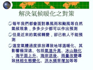 解決氣候暖化之對策 每年我們都會面對暴風雨和颱風等自然氣候現象，多多少少都可以作出預測 但是近來的氣候轉變，卻已教人不能預測 溫室氣體過度排放導致地球溫暖化、其影響極深遠、包括 氣溫升高 、 冰山融化 、 海平面上升 、 海岸退後 、 雨量改變 導致 林相生態變化 、 洪水頻率增加 等等  