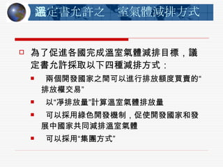議定書允許之溫室氣體減排方式 為了促進各國完成溫室氣體減排目標，議定書允許採取以下四種減排方式：   兩個開發國家之間可以進行排放額度買賣的“排放權交易”    以“凈排放量”計算溫室氣體排放量   可以採用綠色開發機制，促使開發國家和發展中國家共同減排溫室氣體   可以採用“集團方式”  