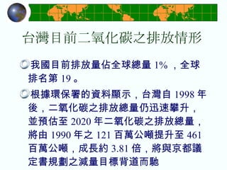 台灣目前二氧化碳之排放情形 我國目前排放量佔全球總量 1% ，全球排名第 19 。 根據環保署的資料顯示，台灣自 1998 年後，二氧化碳之排放總量仍迅速攀升，並預估至 2020 年二氧化碳之排放總量，將由 1990 年之 121 百萬公噸提升至 461 百萬公噸，成長約 3.81 倍，將與京都議定書規劃之減量目標背道而馳 