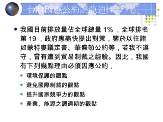 台灣因應公約之急迫性 我國目前排放量佔全球總量 1% ，全球排名第 19 ，政府應盡快提出對策，鑒於以往諸如蒙特婁議定書、華盛頓公約等，若我不遵守，曾有遭到貿易制裁之經驗。因此，我國有下列幾點理由必須因應公約， 環境保護的觀點 避免國際制裁的觀點 提升國家競爭力的觀點 產業、能源之調適期的觀點 